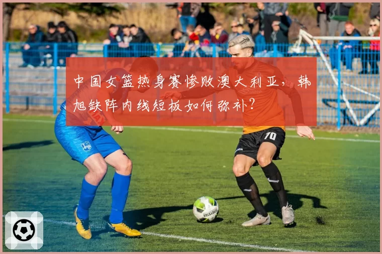 中国女篮热身赛惨败澳大利亚，韩旭缺阵内线短板如何弥补？