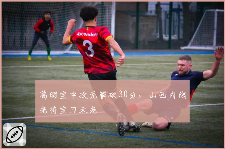 葛昭宝中投无解砍30分,山西内线老将宝刀未老