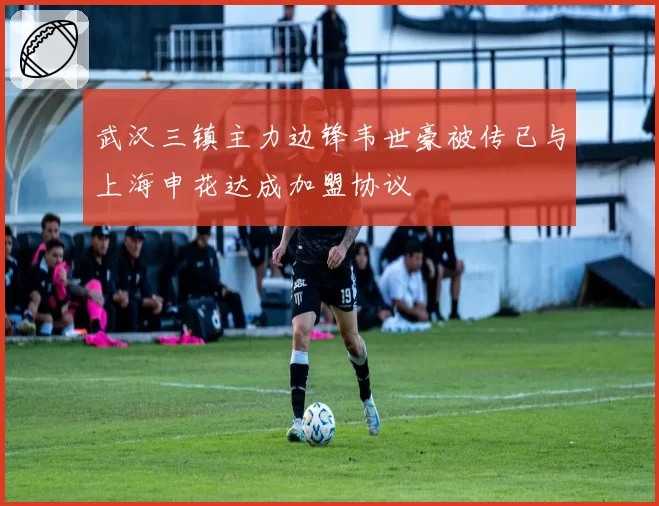 武汉三镇主力边锋韦世豪被传已与上海申花达成加盟协议