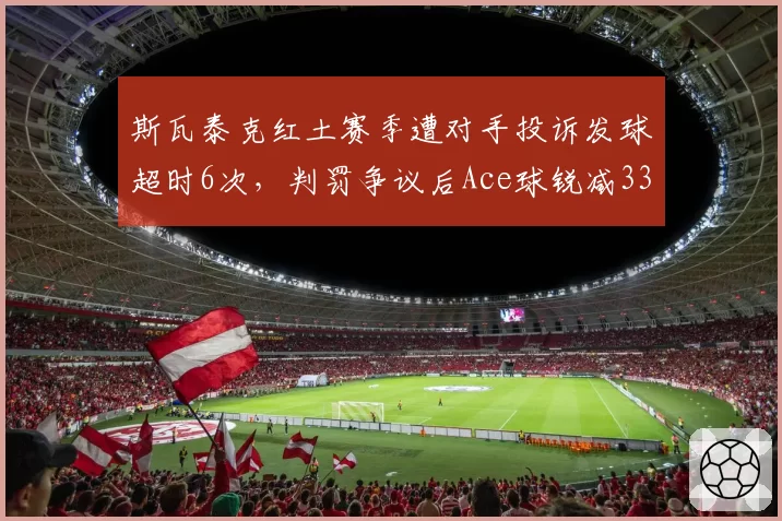 斯瓦泰克红土赛季遭对手投诉发球超时6次，判罚争议后Ace球锐减33%