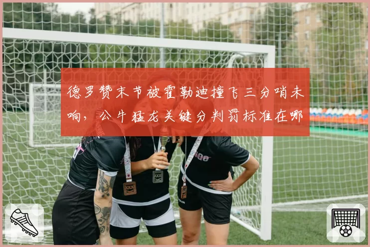 德罗赞末节被霍勒迪撞飞三分哨未响，公牛猛龙关键分判罚标准在哪？