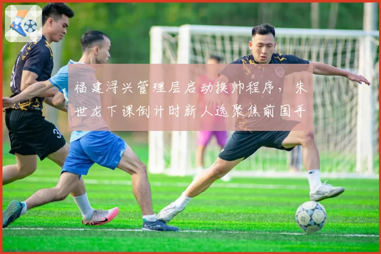福建浔兴管理层启动换帅程序,朱世龙下课倒计时新人选聚焦前国手