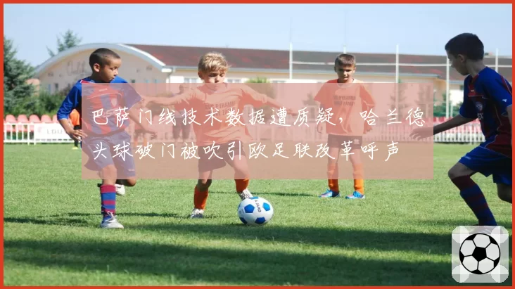 巴萨门线技术数据遭质疑,哈兰德头球破门被吹引欧足联改革呼声