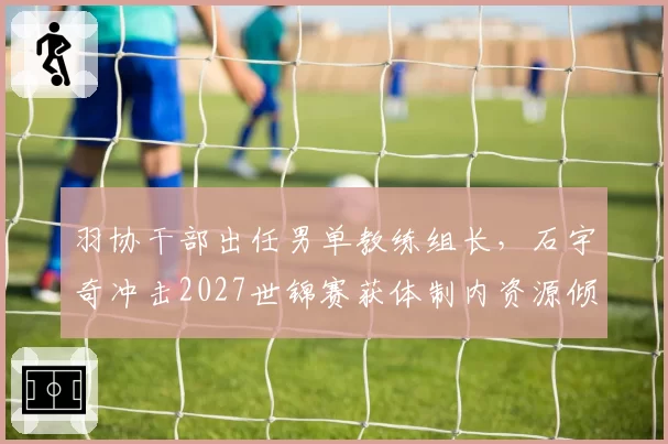 羽协干部出任男单教练组长，石宇奇冲击2027世锦赛获体制内资源倾斜