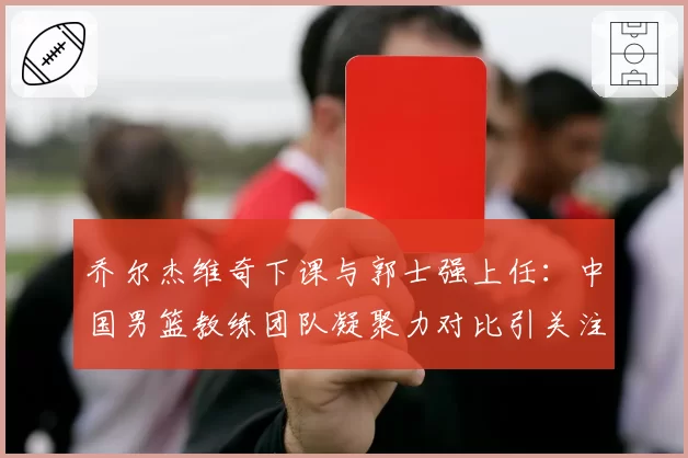 乔尔杰维奇下课与郭士强上任：中国男篮教练团队凝聚力对比引关注