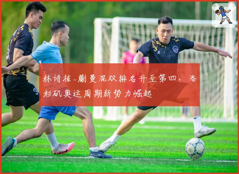 林诗栋_蒯曼混双排名升至第四,洛杉矶奥运周期新势力崛起