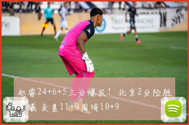 赵睿24+6+5三分爆发!北京2分险胜同曦 麦基11+9周琦10+9