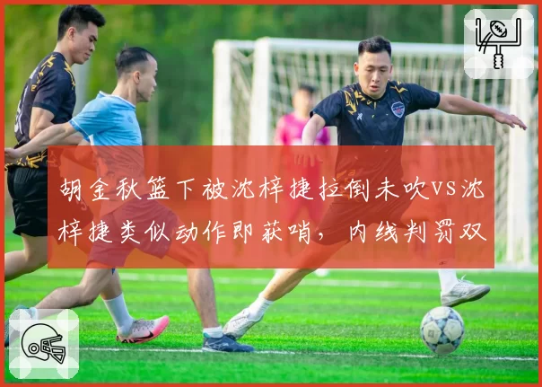 胡金秋篮下被沈梓捷拉倒未吹vs沈梓捷类似动作即获哨，内线判罚双标引爆冲突