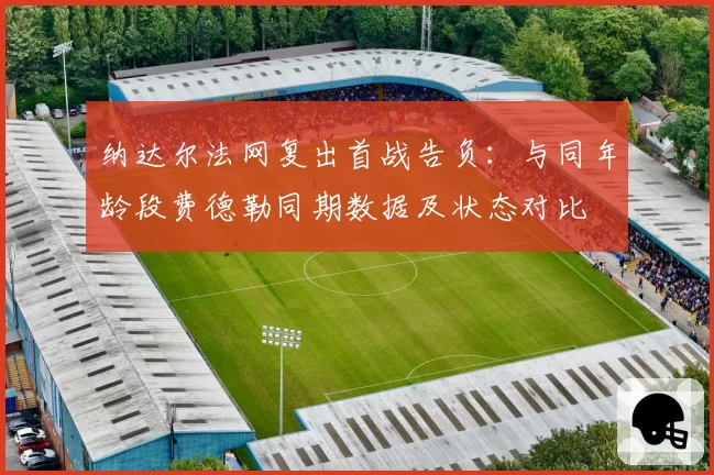 纳达尔法网复出首战告负:与同年龄段费德勒同期数据及状态对比