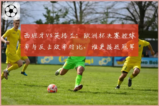 西班牙vs英格兰：欧洲杯决赛控球率与反击效率对比，谁更接近冠军