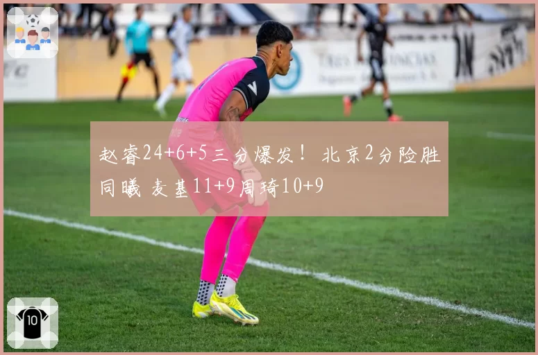 赵睿24+6+5三分爆发！北京2分险胜同曦 麦基11+9周琦10+9