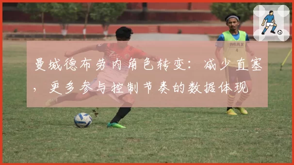 曼城德布劳内角色转变:减少直塞,更多参与控制节奏的数据体现