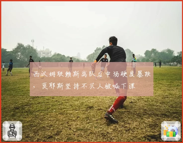 西汉姆联赖斯离队后中场硬度暴跌,莫耶斯坚持不买人被喊下课