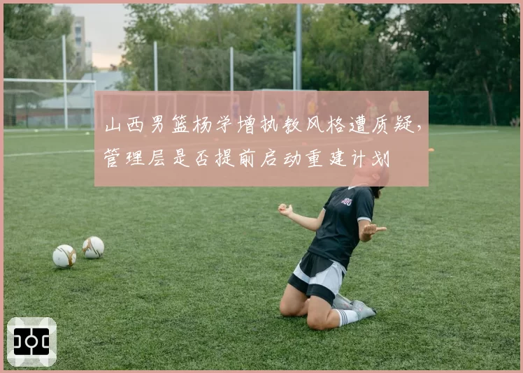 山西男篮杨学增执教风格遭质疑,管理层是否提前启动重建计划