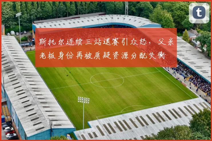斯托尔连续三站退赛引众怒，父亲老板身份再被质疑资源分配失衡