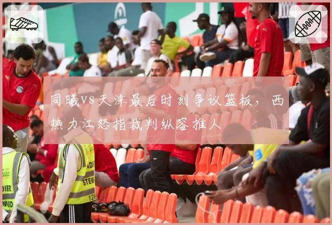 同曦vs天津最后时刻争议篮板，西热力江怒指裁判纵容推人