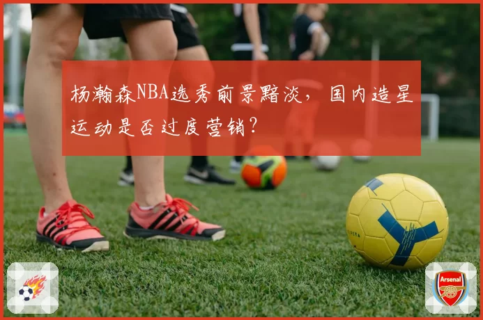杨瀚森NBA选秀前景黯淡，国内造星运动是否过度营销？