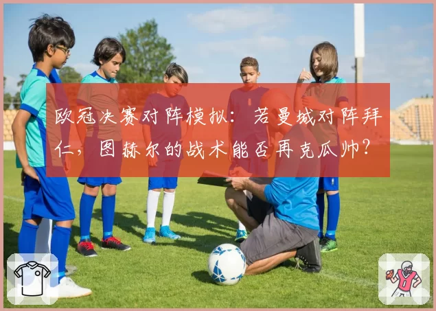 欧冠决赛对阵模拟：若曼城对阵拜仁，图赫尔的战术能否再克瓜帅？