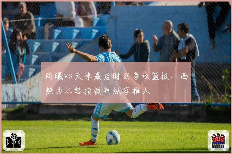 同曦vs天津最后时刻争议篮板，西热力江怒指裁判纵容推人