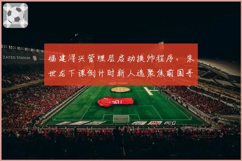 福建浔兴管理层启动换帅程序,朱世龙下课倒计时新人选聚焦前国手
