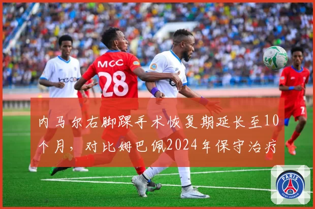 内马尔右脚踝手术恢复期延长至10个月，对比姆巴佩2024年保守治疗仅休4周，巴黎球星健康管理对比