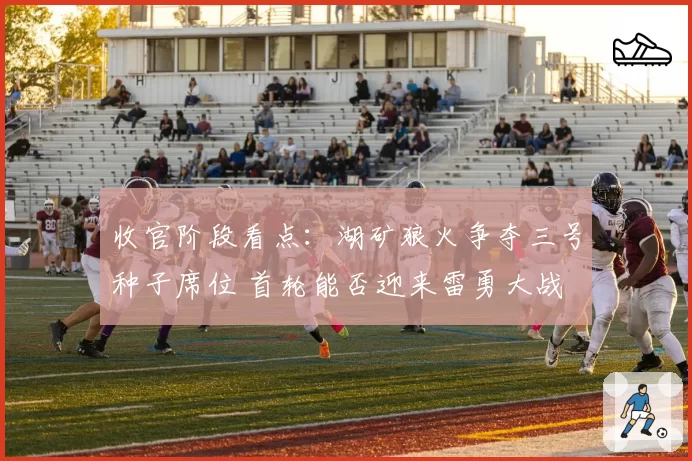 收官阶段看点：湖矿狼火争夺三号种子席位 首轮能否迎来雷勇大战