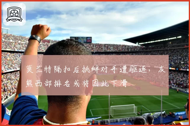 莫兰特隔扣后挑衅对手遭驱逐，灰熊西部排名或将因此下滑