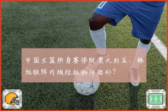 中国女篮热身赛惨败澳大利亚，韩旭缺阵内线短板如何弥补？