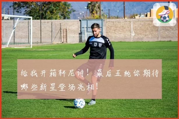 给我开箱轩尼诗！最后五轮你期待哪些新星登场亮相！