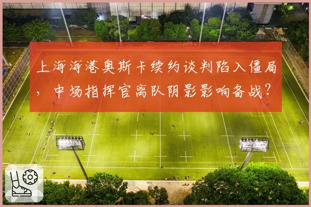 上海海港奥斯卡续约谈判陷入僵局，中场指挥官离队阴影影响备战？