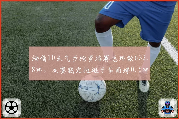 杨倩10米气步枪资格赛总环数632.8环，决赛稳定性逊于黄雨婷0.5环
