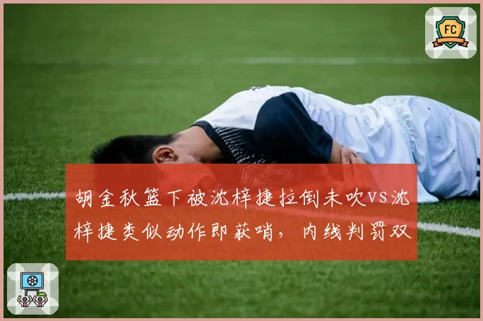 胡金秋篮下被沈梓捷拉倒未吹vs沈梓捷类似动作即获哨，内线判罚双标引爆冲突