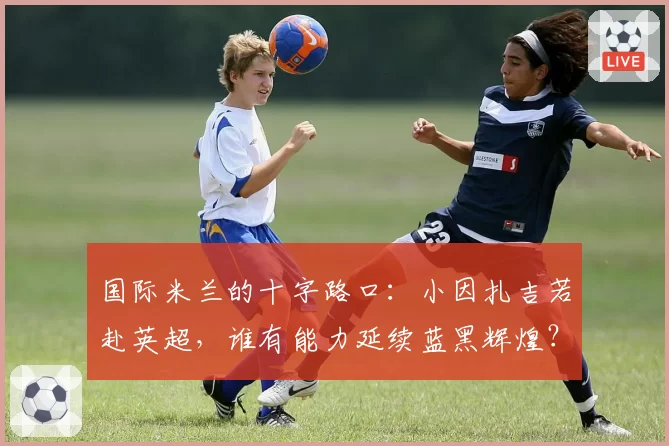 国际米兰的十字路口：小因扎吉若赴英超，谁有能力延续蓝黑辉煌？