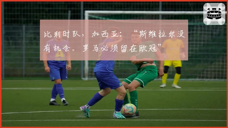 比利时队，加西亚：“斯维拉尔没有机会。罗马必须留在欧冠”