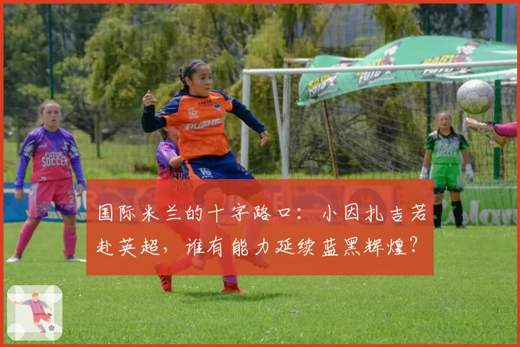 国际米兰的十字路口：小因扎吉若赴英超，谁有能力延续蓝黑辉煌？