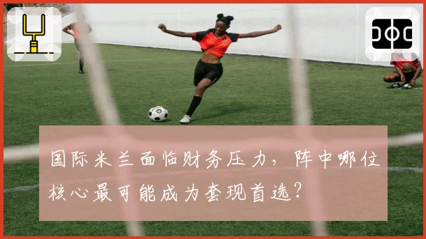 国际米兰面临财务压力,阵中哪位核心最可能成为套现首选?