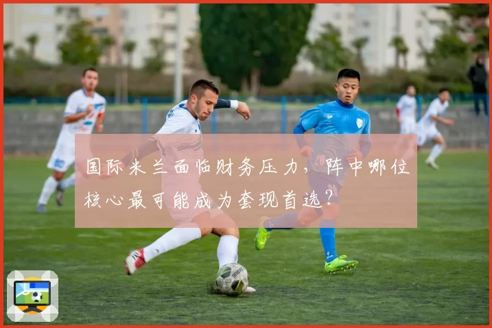 国际米兰面临财务压力,阵中哪位核心最可能成为套现首选?