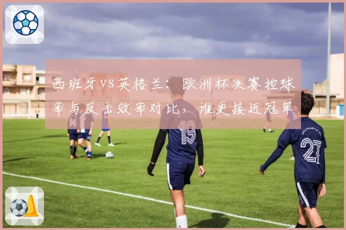 西班牙vs英格兰：欧洲杯决赛控球率与反击效率对比，谁更接近冠军