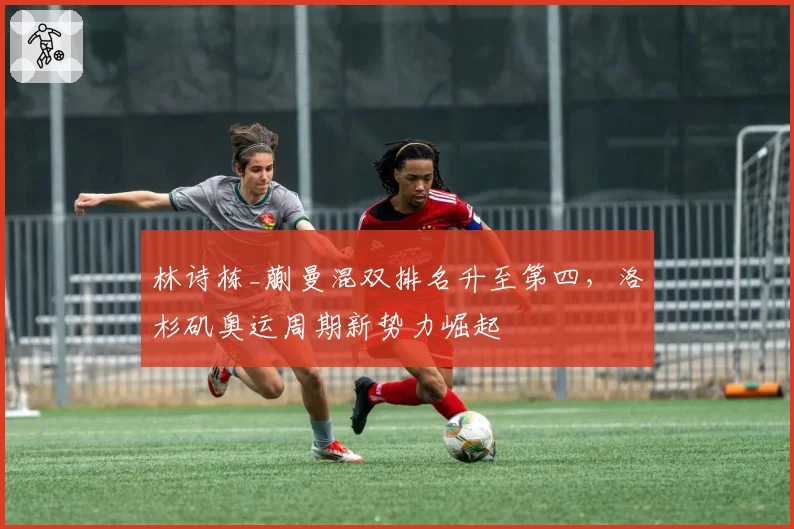 林诗栋_蒯曼混双排名升至第四,洛杉矶奥运周期新势力崛起