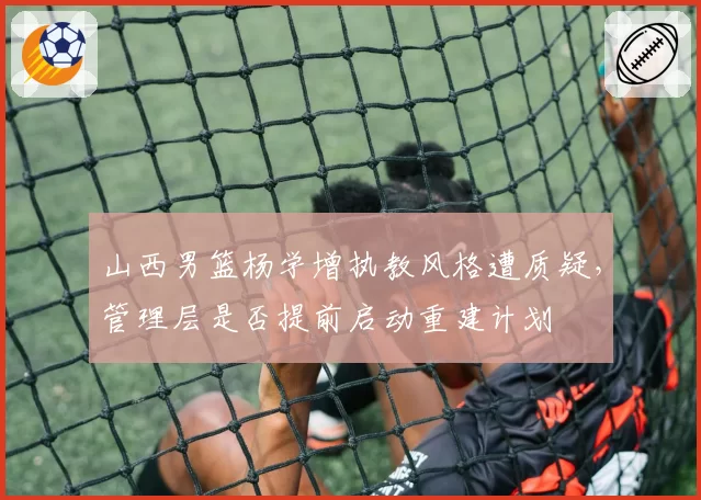 山西男篮杨学增执教风格遭质疑,管理层是否提前启动重建计划