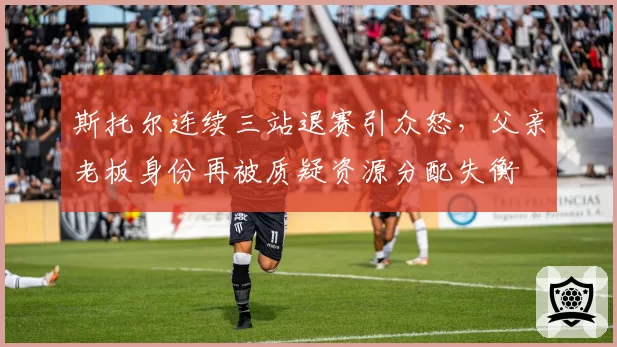 斯托尔连续三站退赛引众怒，父亲老板身份再被质疑资源分配失衡