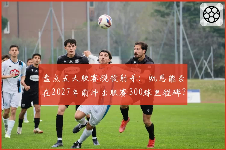 盘点五大联赛现役射手：凯恩能否在2027年前冲击联赛300球里程碑？