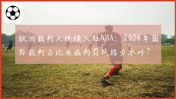 欧洲裁判大规模入驻NBA：2028年国际裁判占比或成判罚风格分水岭？