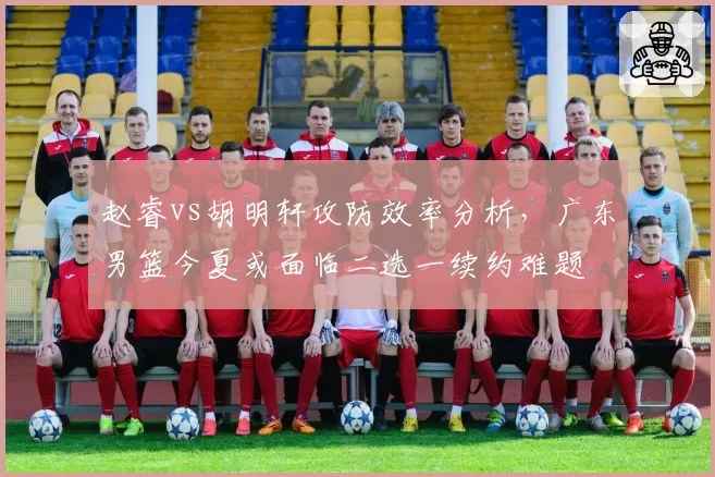 赵睿vs胡明轩攻防效率分析，广东男篮今夏或面临二选一续约难题