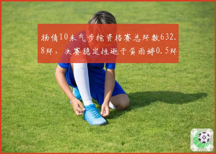 杨倩10米气步枪资格赛总环数632.8环，决赛稳定性逊于黄雨婷0.5环