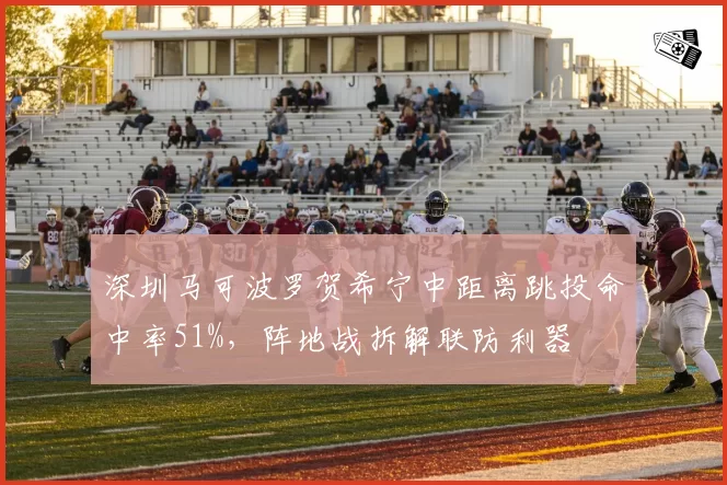 深圳马可波罗贺希宁中距离跳投命中率51%,阵地战拆解联防利器