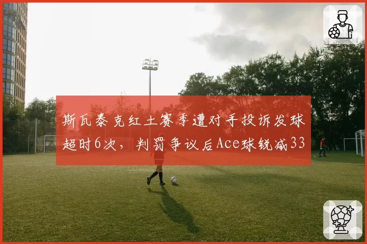 斯瓦泰克红土赛季遭对手投诉发球超时6次，判罚争议后Ace球锐减33%