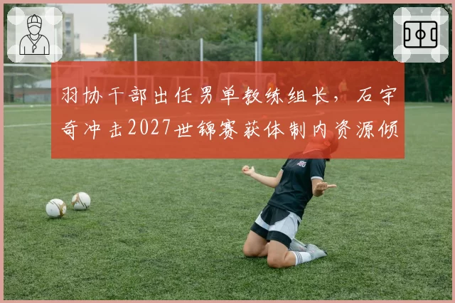 羽协干部出任男单教练组长，石宇奇冲击2027世锦赛获体制内资源倾斜