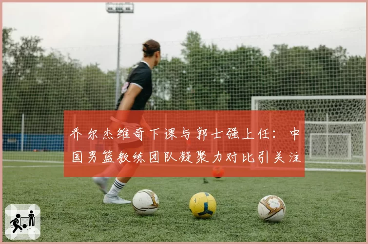 乔尔杰维奇下课与郭士强上任：中国男篮教练团队凝聚力对比引关注