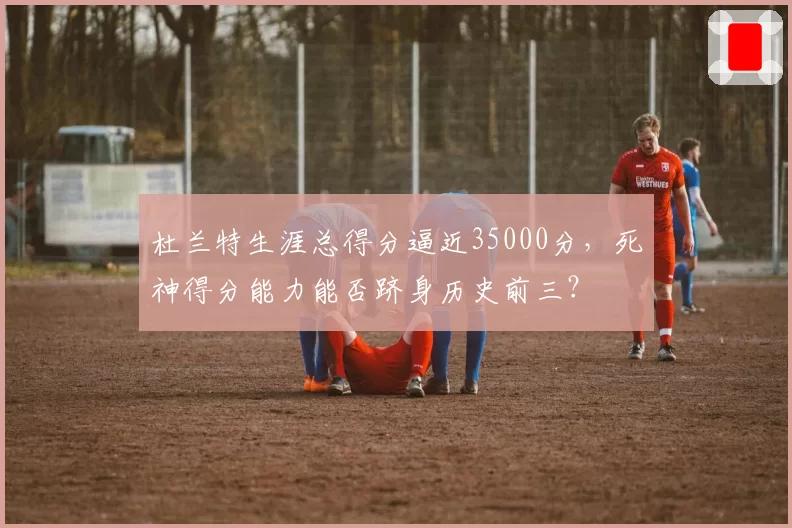 杜兰特生涯总得分逼近35000分，死神得分能力能否跻身历史前三？
